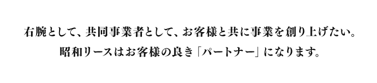 右腕として、共同事業者として、お客様と共に事業を創り上げたい。昭和リースはお客様の良き「パートナー」になります。