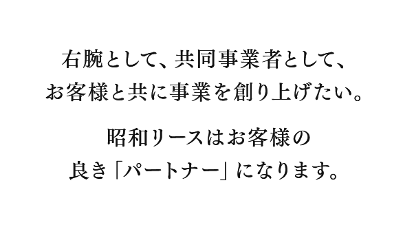 右腕として、共同事業者として、お客様と共に事業を創り上げたい。昭和リースはお客様の良き「パートナー」になります。